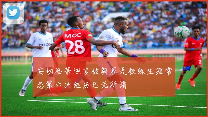 安切洛蒂坦言被解雇是教练生涯常态第六次经历已无所谓