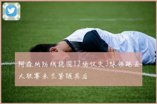 阿森纳防线稳固12场仅失3球领跑五大联赛米兰紧随其后