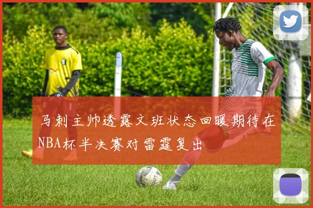 马刺主帅透露文班状态回暖期待在NBA杯半决赛对雷霆复出
