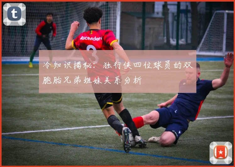 冷知识揭秘：独行侠四位球员的双胞胎兄弟姐妹关系分析