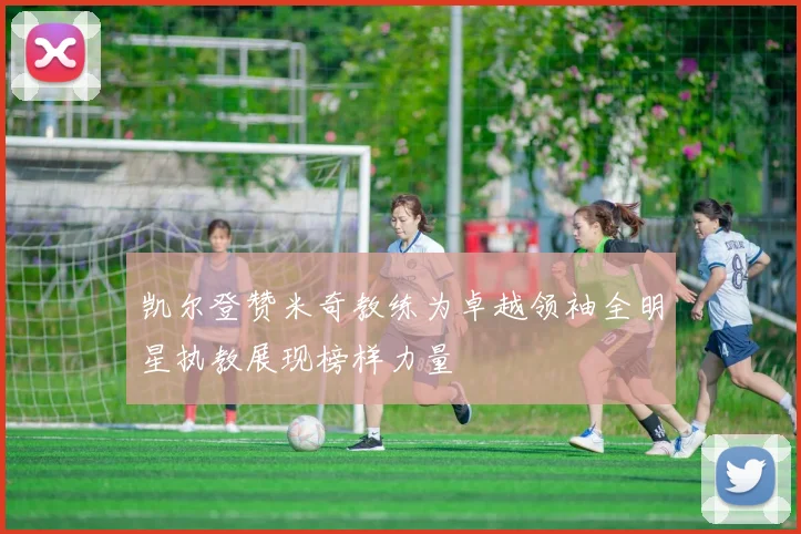 凯尔登赞米奇教练为卓越领袖全明星执教展现榜样力量