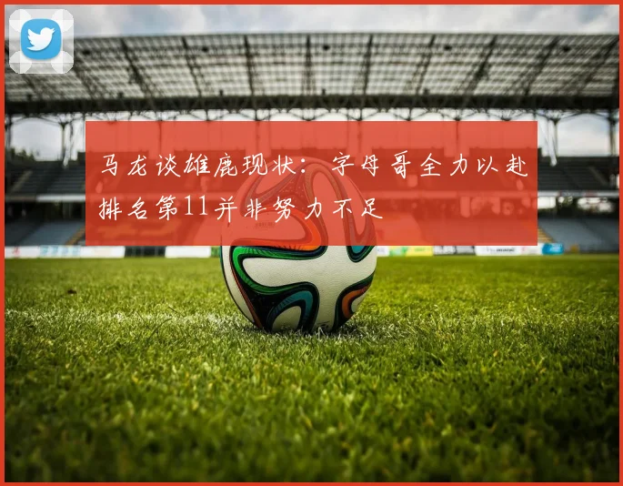 马龙谈雄鹿现状：字母哥全力以赴排名第11并非努力不足
