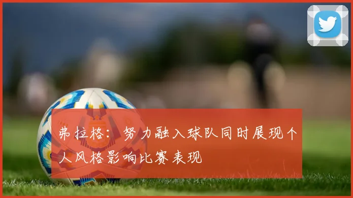 弗拉格：努力融入球队同时展现个人风格影响比赛表现