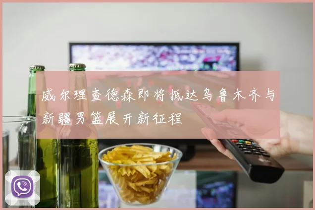 威尔理查德森即将抵达乌鲁木齐与新疆男篮展开新征程