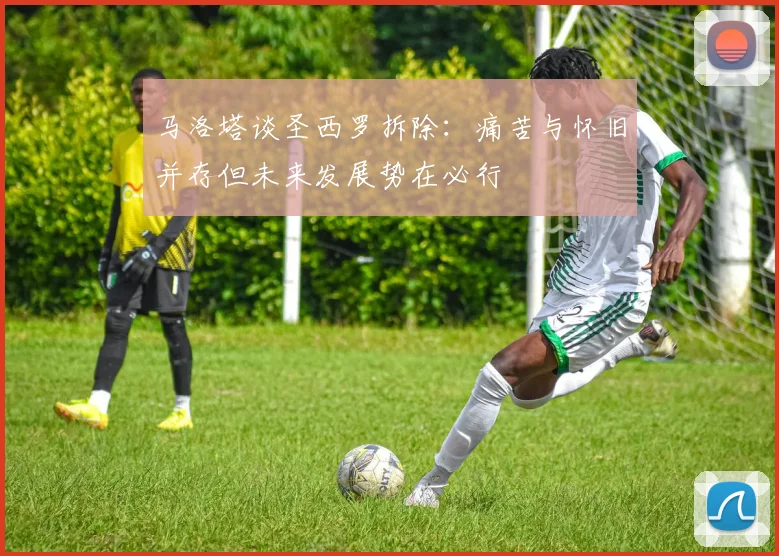 马洛塔谈圣西罗拆除：痛苦与怀旧并存但未来发展势在必行