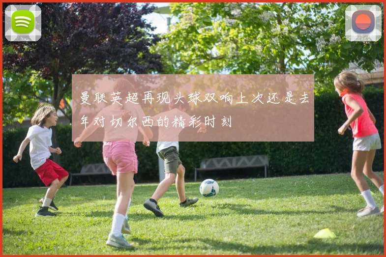 曼联英超再现头球双响上次还是去年对切尔西的精彩时刻