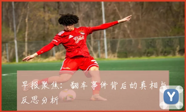 早报聚焦：翻车事件背后的真相与反思分析