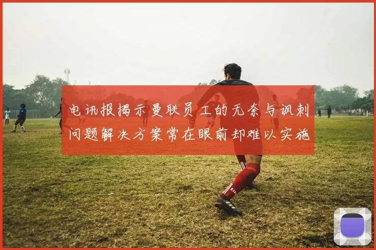 电讯报揭示曼联员工的无奈与讽刺问题解决方案常在眼前却难以实施