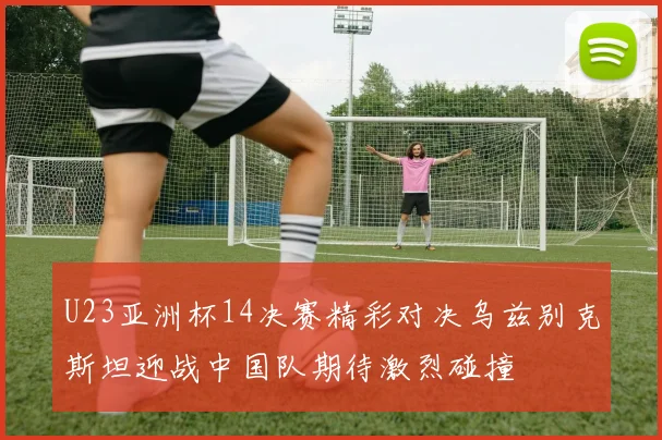 U23亚洲杯14决赛精彩对决乌兹别克斯坦迎战中国队期待激烈碰撞