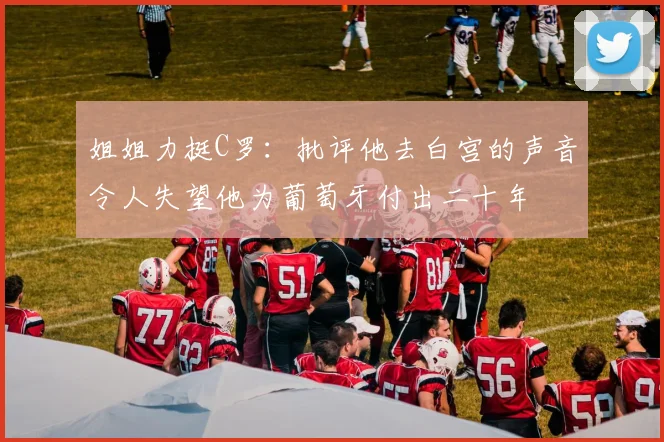 姐姐力挺C罗：批评他去白宫的声音令人失望他为葡萄牙付出二十年