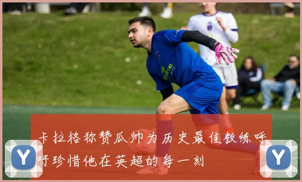 卡拉格称赞瓜帅为历史最佳教练呼吁珍惜他在英超的每一刻