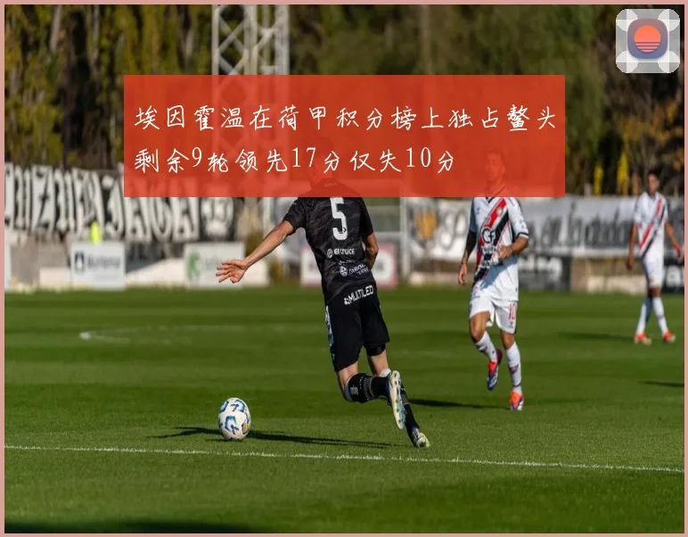 埃因霍温在荷甲积分榜上独占鳌头剩余9轮领先17分仅失10分