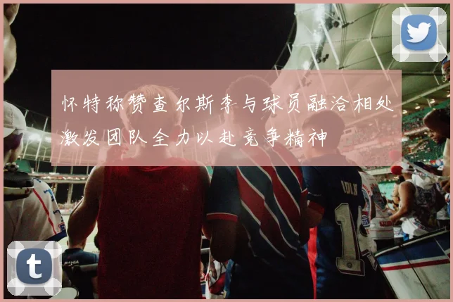 怀特称赞查尔斯李与球员融洽相处激发团队全力以赴竞争精神