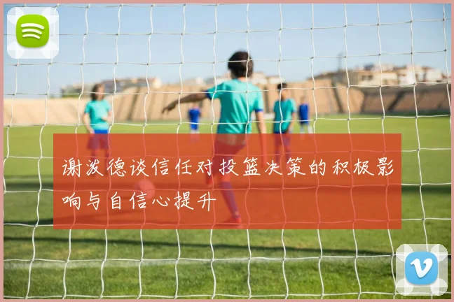 谢泼德谈信任对投篮决策的积极影响与自信心提升