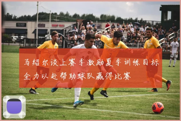 马绍尔谈上赛季激励夏季训练目标全力以赴帮助球队赢得比赛