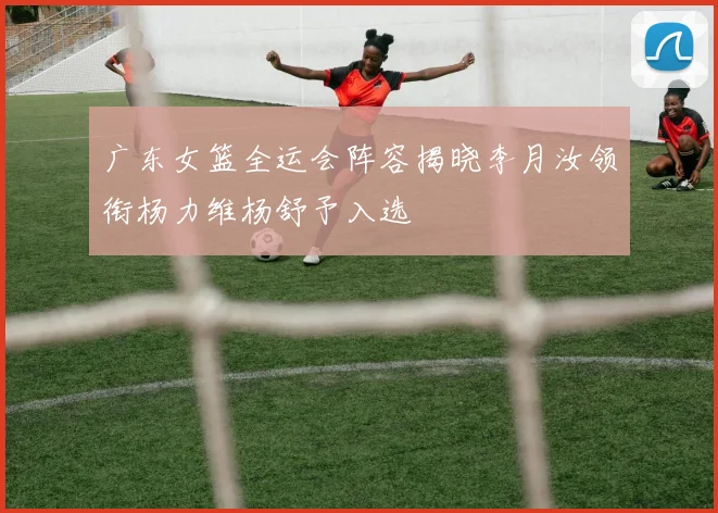 广东女篮全运会阵容揭晓李月汝领衔杨力维杨舒予入选