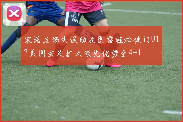 宋语后场失误助攻图雷轻松破门U17美国女足扩大领先优势至4-1