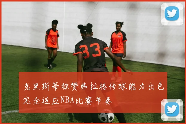 克里斯蒂称赞弗拉格传球能力出色完全适应NBA比赛节奏
