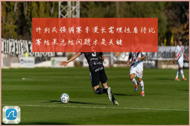 许利民强调赛季漫长需理性看待比赛结果总结问题才是关键